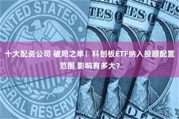 十大配资公司 破局之举！科创板ETF纳入投顾配置范围 影响有多大？