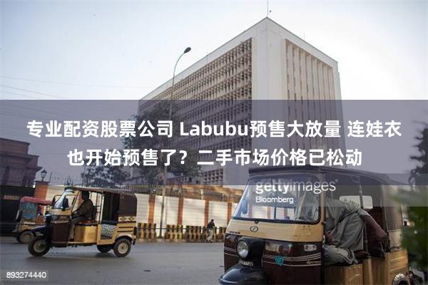 专业配资股票公司 Labubu预售大放量 连娃衣也开始预售了？二手市场价格已松动