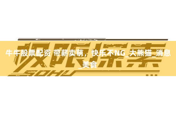 牛牛股票配资 带薪卖萌，快乐不NG_大熊猫_消息_美食
