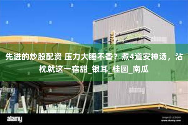 先进的炒股配资 压力大睡不香？煮4道安神汤，沾枕就这一宿甜_银耳_桂圆_南瓜