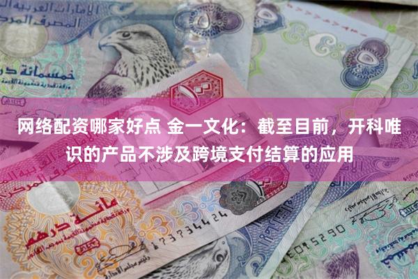 网络配资哪家好点 金一文化：截至目前，开科唯识的产品不涉及跨境支付结算的应用