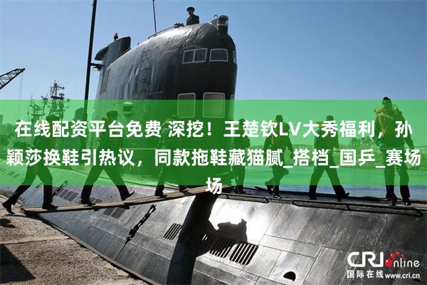 在线配资平台免费 深挖！王楚钦LV大秀福利，孙颖莎换鞋引热议，同款拖鞋藏猫腻_搭档_国乒_赛场