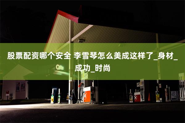 股票配资哪个安全 李雪琴怎么美成这样了_身材_成功_时尚