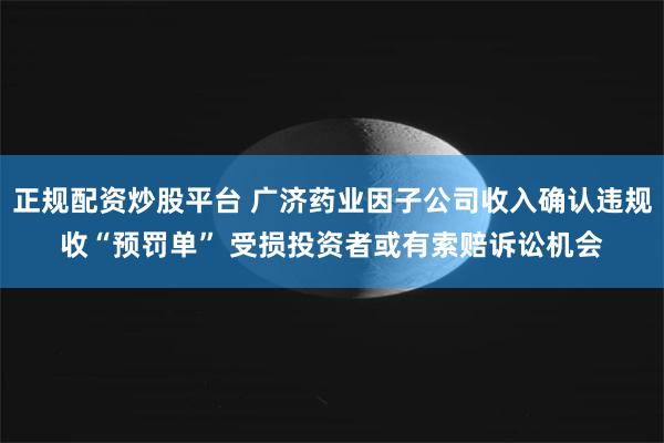 正规配资炒股平台 广济药业因子公司收入确认违规收“预罚单” 受损投资者或有索赔诉讼机会