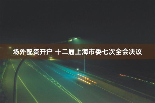 场外配资开户 十二届上海市委七次全会决议